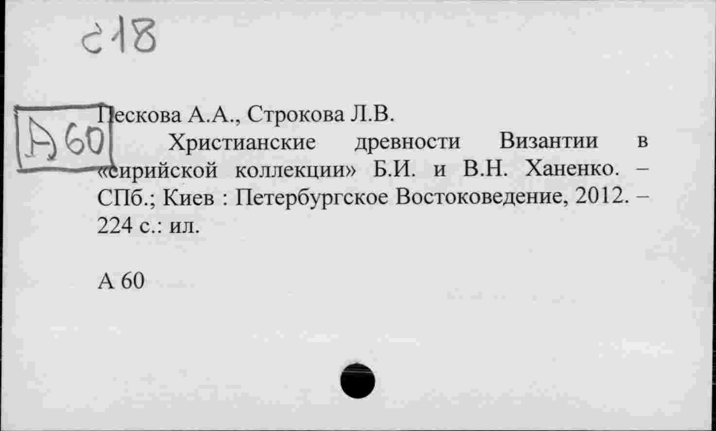 ﻿"Пескова А.А., Строкова Л.В.
JI Христианские древности Византии в Сирийской коллекции» Б.И. и В.Н. Ханенко. -СПб.; Киев : Петербургское Востоковедение, 2012. -224 с.: ил.
А 60